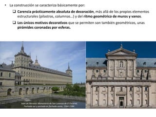 • La construcción se caracteriza básicamente por:
 Carencia prácticamente absoluta de decoración, más allá de los propios elementos
estructurales (pilastras, columnas…) y del ritmo geométrico de muros y vanos.
 Los únicos motivos decorativos que se permiten son también geométricos, unas
pirámides coronadas por esferas.
Juan de Herrera: Monasterio de San Lorenzo de El Escorial,
Fachada sur y portada en fachada oeste, 1564-1584.
 