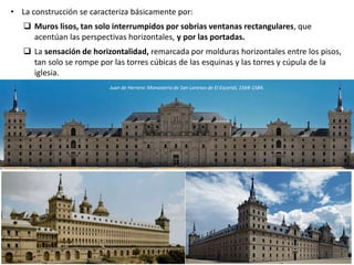 • La construcción se caracteriza básicamente por:
 Muros lisos, tan solo interrumpidos por sobrias ventanas rectangulares, que
acentúan las perspectivas horizontales, y por las portadas.
 La sensación de horizontalidad, remarcada por molduras horizontales entre los pisos,
tan solo se rompe por las torres cúbicas de las esquinas y las torres y cúpula de la
iglesia.
Juan de Herrera: Monasterio de San Lorenzo de El Escorial, 1564-1584.
 