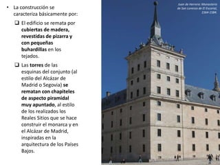 • La construcción se
caracteriza básicamente por:
 El edificio se remata por
cubiertas de madera,
revestidas de pizarra y
con pequeñas
buhardillas en los
tejados.
 Las torres de las
esquinas del conjunto (al
estilo del Alcázar de
Madrid o Segovia) se
rematan con chapiteles
de aspecto piramidal
muy apuntado, al estilo
de los realizados los
Reales Sitios que se hace
construir el monarca y en
el Alcázar de Madrid,
inspiradas en la
arquitectura de los Países
Bajos.
Juan de Herrera: Monasterio
de San Lorenzo de El Escorial,
1564-1584.
 