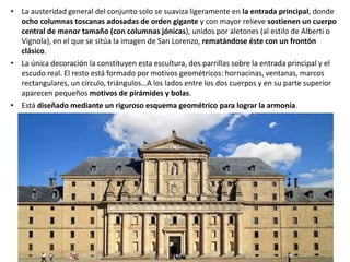 • La austeridad general del conjunto solo se suaviza ligeramente en la entrada principal, donde
ocho columnas toscanas adosadas de orden gigante y con mayor relieve sostienen un cuerpo
central de menor tamaño (con columnas jónicas), unidos por aletones (al estilo de Alberti o
Vignola), en el que se sitúa la imagen de San Lorenzo, rematándose éste con un frontón
clásico.
• La única decoración la constituyen esta escultura, dos parrillas sobre la entrada principal y el
escudo real. El resto está formado por motivos geométricos: hornacinas, ventanas, marcos
rectangulares, un círculo, triángulos…A los lados entre los dos cuerpos y en su parte superior
aparecen pequeños motivos de pirámides y bolas.
• Está diseñado mediante un riguroso esquema geométrico para lograr la armonía.
 
