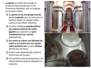 • La iglesia se realiza de acuerdo al
proyecto seleccionado por el rey
(Francesco Paccioto), con un lenguaje
puramente clásico:
 Su planta es de cruz griega inscrita
en un cuadrado, que se convierte en
basilical añadir un amplio nártex
(como en San Pedro Vaticano).
 Se eleva mediante grandes pilares
con pilastras dóricas de orden
gigante que soportan un gran
entablamento con cornisa
sobresaliente.
 Las naves se cubren con bóvedas de
cañón y el crucero con una cúpula
sobre pechinas con un gran tambor
abierto por ventanas.
 El altar está sobreelevado, como lo
está el coro de los pies.
 El rey podía asistir directamente a los
oficios desde el palacio adosado a la
cabecera.
 