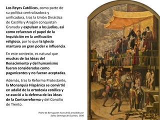 Los Reyes Católicos, como parte de
su política centralizadora y
unificadora, tras la Unión Dinástica
de Castilla y Aragón conquistan
Granada y expulsan a los judíos, así
como refuerzan el papel de la
Inquisición en la unificación
religiosa, por lo que la Iglesia
mantuvo un gran poder e influencia.
En este contexto, es natural que
muchas de las ideas del
Renacimiento y del humanismo
fueran consideradas como
paganizantes y no fueran aceptadas.
Además, tras la Reforma Protestante,
la Monarquía Hispánica se convirtió
en adalid de la ortodoxia católica y
se asoció a la defensa de las ideas
de la Contrarreforma y del Concilio
de Trento.
Pedro de Berruguete: Auto de fe presidido por
Santo Domingo de Guzmán, 1490
 