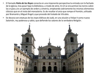 • El llamado Patio de los Reyes conecta en una imponente perspectiva la entrada con la fachada
de la Iglesia, tras pasar bajo la biblioteca, a modo de atrio. En él se encuentran las torres sobre
las crujías y es un ejemplo de orden y simetría, empleando sobriamente los mismos elementos
clásicos que en el resto del monasterio. Es de resaltar el arco que rompe el frontón, utilizado
por Bramante y Miguel Ángel y que procede del tratado de Vitrubio.
• Se decora con estatuas de los reyes bíblicos de Judá, en una alusión a Felipe II como nuevo
Salomón, rey poderoso y sabio, que defiende los valores de la verdadera Religión.
 
