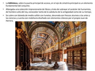 • La biblioteca, sobre la puerta principal de acceso, en el eje de simetría principal es un elemento
fundamental del conjunto.
• Albergaba una colección impresionante de libros y trata de subrayar el carácter de humanista,
de hombre culto del rey, conocedor tanto de la sabiduría de la antigüedad como de su tiempo.
• Se cubre con bóveda de medio cañón con lunetos, decorada con frescos alusivos a las artes y
las ciencias y cuenta con mobiliario diseñado con elementos clásicos por el propio Juan de
Herrera.
 