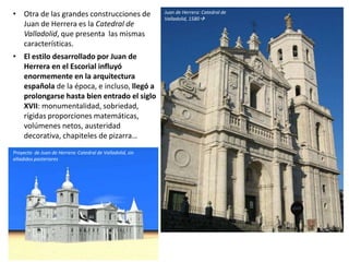 • Otra de las grandes construcciones de
Juan de Herrera es la Catedral de
Valladolid, que presenta las mismas
características.
• El estilo desarrollado por Juan de
Herrera en el Escorial influyó
enormemente en la arquitectura
española de la época, e incluso, llegó a
prolongarse hasta bien entrado el siglo
XVII: monumentalidad, sobriedad,
rígidas proporciones matemáticas,
volúmenes netos, austeridad
decorativa, chapiteles de pizarra…
Juan de Herrera: Catedral de
Valladolid, 1580
Proyecto de Juan de Herrera: Catedral de Valladolid, sin
añadidos posteriores
 