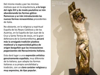 Del mismo modo y por los mismos
motivos que en la arquitectura, a lo largo
del siglo XVI y de modo paulatino se irán
abandonando las formas gótico-
flamencas y se irán introduciendo las
nuevas formas renacentistas procedentes
de Italia.
No obstante, en la religiosa y espiritual
España de los Reyes Católicos y de los
Austrias, en la España de San Juan de la
Cruz y Santa Teresa de Jesús, en la gran
defensora de la Contrarreforma, pesará
más la arraigada tradición piadosa
medieval y la expresividad gótica de
origen borgoñón que las innovaciones
paganizantes del Renacimiento italiano.
Esto dará lugar a una expresión artística
genuinamente española, muy diferente
de la italiana, que adapta las formas
italianas a su propia sensibilidad y
tradición, con un claro carácter religioso y
muy expresivo, de tipo popular.
Alonso Berruguete:
Martirio de San Sebastián,
1526
 