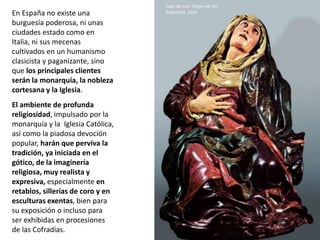 En España no existe una
burguesía poderosa, ni unas
ciudades estado como en
Italia, ni sus mecenas
cultivados en un humanismo
clasicista y paganizante, sino
que los principales clientes
serán la monarquía, la nobleza
cortesana y la Iglesia.
El ambiente de profunda
religiosidad, impulsado por la
monarquía y la Iglesia Católica,
así como la piadosa devoción
popular, harán que perviva la
tradición, ya iniciada en el
gótico, de la imaginería
religiosa, muy realista y
expresiva, especialmente en
retablos, sillerías de coro y en
esculturas exentas, bien para
su exposición o incluso para
ser exhibidas en procesiones
de las Cofradías.
Juan de Juni: Virgen de las
Angustias, 1561
 