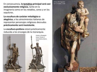 En consecuencia, la temática principal será casi
exclusivamente religiosa, tanto en la
imaginería como en los retablos, coros y en los
sepulcros.
La escultura de carácter mitológico o
alegórico, o los atrevimientos italianos de
representar personajes religiosos desnudos
prácticamente será inexistente.
La escultura profana estará prácticamente
reducida a los encargos de la monarquía.
Alonso Berruguete:
San Cristóbal, 1526
Leone y Pompeyo
Leoni: Carlos V
venciendo al furor,
1555
 