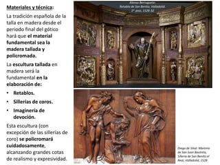 Materiales y técnica:
La tradición española de la
talla en madera desde el
periodo final del gótico
hará que el material
fundamental sea la
madera tallada y
policromada.
La escultura tallada en
madera será la
fundamental en la
elaboración de:
• Retablos.
• Sillerías de coros.
• Imaginería de
devoción.
Esta escultura (con
excepción de las sillerías de
coro) se policromará
cuidadosamente,
alcanzando grandes cotas
de realismo y expresividad.
Alonso Berruguete:
Retablo de San Benito, Valladolid.
1er piso, 1526-32
Diego de Siloé: Martirio
de San Juan Bautista,
Sillería de San Benito el
Real, Valladolid, 1528
 