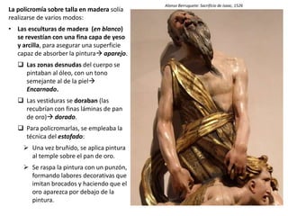 La policromía sobre talla en madera solía
realizarse de varios modos:
• Las esculturas de madera (en blanco)
se revestían con una fina capa de yeso
y arcilla, para asegurar una superficie
capaz de absorber la pintura aparejo.
 Las zonas desnudas del cuerpo se
pintaban al óleo, con un tono
semejante al de la piel
Encarnado.
 Las vestiduras se doraban (las
recubrían con finas láminas de pan
de oro) dorado.
 Para policromarlas, se empleaba la
técnica del estofado:
 Una vez bruñido, se aplica pintura
al temple sobre el pan de oro.
 Se raspa la pintura con un punzón,
formando labores decorativas que
imitan brocados y haciendo que el
oro aparezca por debajo de la
pintura.
Alonso Berruguete: Sacrificio de Isaac, 1526
 