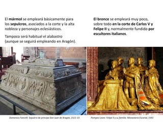 El mármol se empleará básicamente para
los sepulcros, asociados a la corte y la alta
nobleza y personajes eclesiásticos.
Tampoco será habitual el alabastro
(aunque se seguirá empleando en Aragón).
El bronce se empleará muy poco,
sobre todo en la corte de Carlos V y
Felipe II y, normalmente fundido por
escultores italianos.
Domenico Fancelli: Sepulcro de príncipe Don Juan de Aragón, 1511-13 Pompeo Leoni: Felipe II y su familia. Monasterio Escorial, 1591
 