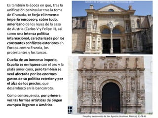 Es también la época en que, tras la
unificación peninsular tras la toma
de Granada, se forja el inmenso
imperio europeo y, sobre todo,
americano de los reyes de la casa
de Austria (Carlos V y Felipe II), así
como una intensa política
internacional, caracterizada por los
constantes conflictos exteriores en
Europa contra Francia, los
protestantes y los turcos.
Dueña de un inmenso imperio,
España se enriquece con el oro y la
plata americana, pero también se
verá afectada por los enormes
gastos de su política exterior y por
el alza de los precios, que
desembocó en la bancarrota.
Como consecuencia, por primera
vez las formas artísticas de origen
europeo llegaron a América.
Templo y exconvento de San Agustín (Acolman, México), 1524-60
Catedral de Stº Domingo (Rep. Dominicana), 1541
 