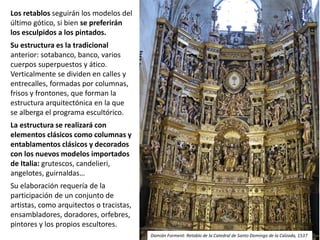 Los retablos seguirán los modelos del
último gótico, si bien se preferirán
los esculpidos a los pintados.
Su estructura es la tradicional
anterior: sotabanco, banco, varios
cuerpos superpuestos y ático.
Verticalmente se dividen en calles y
entrecalles, formadas por columnas,
frisos y frontones, que forman la
estructura arquitectónica en la que
se alberga el programa escultórico.
La estructura se realizará con
elementos clásicos como columnas y
entablamentos clásicos y decorados
con los nuevos modelos importados
de Italia: grutescos, candelieri,
angelotes, guirnaldas…
Su elaboración requería de la
participación de un conjunto de
artistas, como arquitectos o tracistas,
ensambladores, doradores, orfebres,
pintores y los propios escultores.
Damián Forment: Retablo de la Catedral de Santo Domingo de la Calzada, 1537
 