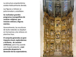 La estructura arquitectónica
estaba habitualmente dorada.
Las figuras y relieves se
policromaban y estofaban.
Se realizaban grandes
programas iconográficos de
carácter religioso, que
incluían relieves y figuras
exentas.
Generalmente, las esculturas
de bulto redondo se alojaban
en hornacinas y los relieves en
planchas lisas.
El conjunto generaba un gran
impacto visual, esplendoroso
y brillante, de carácter
artificioso, pero muy acorde
con el gusto popular, y que
pretendía despertar la
devoción de los espectadores.
Gaspar Becerra: Retablo de la Catedral de Astorga
(León), 1558-62
 