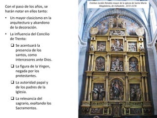 Con el paso de los años, se
harán notar en ellos tanto:
• Un mayor clasicismo en la
arquitectura y abandono
de la decoración.
• La influencia del Concilio
de Trento:
 Se acentuará la
presencia de los
santos, como
intercesores ante Dios.
 La figura de la Virgen,
negada por los
protestantes.
 La autoridad papal y
de los padres de la
Iglesia.
 La relevancia del
sagrario, exaltando los
Sacramentos.
Esteban Jordán Retablo mayor de la iglesia de Santa María
Magdalena, de Valladolid , 1572-1574:
 