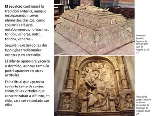 El sepulcro continuará la
tradición anterior, aunque
incorporando nuevos
elementos clásicos, como
columnas clásicas,
entablamentos, hornacinas,
tondos, veneras, putti,
tondos, veneras...
Seguirán existiendo las dos
tipologías tradicionales:
exentos y en arcosolio.
El difunto aparecerá yacente
o dormido, aunque también
podrá aparecer en otras
actitudes.
Es habitual que aparezca
rodeado tanto de santos
como de las virtudes que
caracterizaban al difunto, en
vida, para ser recordado por
ellas.
Vasco de la
Zarza: Sepulcro
de Alonso
Fernández de
Madrigal, El
Tostado, 1520-
24
Domenico
Fancelli:
Sepulcro de
príncipe Don
Juan de
Aragón, 1511-
13
 
