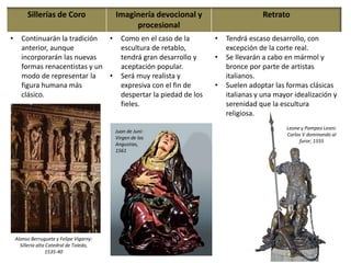 Sillerías de Coro Imaginería devocional y
procesional
Retrato
• Continuarán la tradición
anterior, aunque
incorporarán las nuevas
formas renacentistas y un
modo de representar la
figura humana más
clásico.
• Como en el caso de la
escultura de retablo,
tendrá gran desarrollo y
aceptación popular.
• Será muy realista y
expresiva con el fin de
despertar la piedad de los
fieles.
• Tendrá escaso desarrollo, con
excepción de la corte real.
• Se llevarán a cabo en mármol y
bronce por parte de artistas
italianos.
• Suelen adoptar las formas clásicas
italianas y una mayor idealización y
serenidad que la escultura
religiosa.
Leone y Pompeo Leoni:
Carlos V dominando al
furor, 1555
Juan de Juni:
Virgen de las
Angustias,
1561
Alonso Berruguete y Felipe Vigarny:
Sillería alta Catedral de Toledo,
1535-40
 