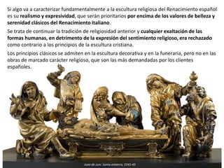 Si algo va a caracterizar fundamentalmente a la escultura religiosa del Renacimiento español
es su realismo y expresividad, que serán prioritarios por encima de los valores de belleza y
serenidad clásicos del Renacimiento italiano.
Se trata de continuar la tradición de religiosidad anterior y cualquier exaltación de las
formas humanas, en detrimento de la expresión del sentimiento religioso, era rechazado
como contrario a los principios de la escultura cristiana.
Los principios clásicos se admiten en la escultura decorativa y en la funeraria, pero no en las
obras de marcado carácter religioso, que son las más demandadas por los clientes
españoles.
Juan de Juni: Santo entierro, 1541-45
 
