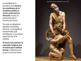 La finalidad de la
escultura será mostrar
las enseñanzas de la
ortodoxia católica y
mover al fiel hacia la
devoción, lo que se
acentuará tras el
Concilio de Trento.
Tan solo se adoptarán
aquellas novedades
técnicas e iconográficas
renacentistas que
contribuyan a una mejor
expresión de la fe
católica.
Primará más acentuar la
expresión religiosa que
el interés por la belleza
formal, a diferencia de
lo que ocurría en Italia.
Alonso Berruguete: Sacrificio de Isaac, 1526
 