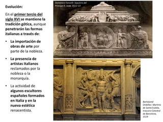 Evolución:
En el primer tercio del
siglo XVI se mantiene la
tradición gótica, aunque
penetrarán las formas
italianas a través de:
• La importación de
obras de arte por
parte de la nobleza.
• La presencia de
artistas italianos
reclamados por la
nobleza o la
monarquía.
• La actividad de
algunos escultores
españoles formados
en Italia y en la
nueva estética
renacentista.
Domenico Fancelli: Sepulcro del
Príncipe D. Juan, 1512-13
Bartolomé
Ordóñez: Martirio
de Santa Eulalia,
trascoro Catedral
de Barcelona,
1519
 