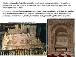 El italiano Domenico Fancelli realizará los sepulcros de los Reyes Católicos y de su hijo el
príncipe Don Juan o el sepulcro del cardenal Diego Hurtado de Mendoza. Algunos de ellos
serán importados de Italia.
En estos sepulcros se incorporan tanto las formas, como los valores y la decoración propios
de la escultura renacentista: idealización, serenidad en los rostros, arcos de medio punto,
pilastras y órdenes clásicos, tondos, hornacinas, putti, guirnaldas, grifos en las esquinas…
Domenico Fancelli: Sepulcro de los Reyes Católicos, 1517
D. Fancelli: Sepulcro de Diego Hurtado de Mendoza, 1509
 