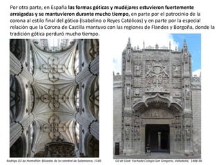 Por otra parte, en España las formas góticas y mudéjares estuvieron fuertemente
arraigadas y se mantuvieron durante mucho tiempo, en parte por el patrocinio de la
corona al estilo final del gótico (Isabelino o Reyes Católicos) y en parte por la especial
relación que la Corona de Castilla mantuvo con las regiones de Flandes y Borgoña, donde la
tradición gótica perduró mucho tiempo.
Rodrigo Gil de Hontañón: Bóvedas de la catedral de Salamanca, 1540 Gil de Siloé: Fachada Colegio San Gregorio, Valladolid, 1488-96
 