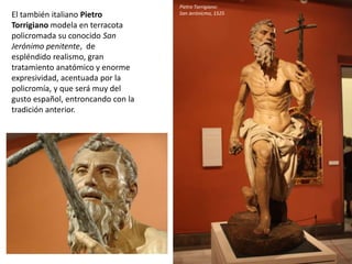 El también italiano Pietro
Torrigiano modela en terracota
policromada su conocido San
Jerónimo penitente, de
espléndido realismo, gran
tratamiento anatómico y enorme
expresividad, acentuada por la
policromía, y que será muy del
gusto español, entroncando con la
tradición anterior.
Pietro Torrigiano:
San Jerónicmo, 1525
 