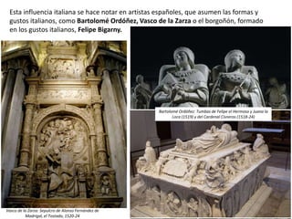 Esta influencia italiana se hace notar en artistas españoles, que asumen las formas y
gustos italianos, como Bartolomé Ordóñez, Vasco de la Zarza o el borgoñón, formado
en los gustos italianos, Felipe Bigarny.
Vasco de la Zarza: Sepulcro de Alonso Fernández de
Madrigal, el Tostado, 1520-24
Bartolomé Ordóñez: Tumbas de Felipe el Hermoso y Juana la
Loca (1519) y del Cardenal Cisneros (1518-24)
 