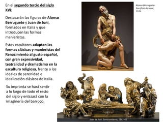 Su impronta se hará sentir
a lo largo de todo el resto
del siglo y enlazará con la
imaginería del barroco.
Alonso Berruguete:
Sacrificio de Isaac,
1526
Juan de Juni: Santo entierro, 1541-45
En el segundo tercio del siglo
XVI:
Destacarán las figuras de Alonso
Berruguete y Juan de Juni,
formados en Italia y que
introducen las formas
manieristas.
Estos escultores adaptan las
formas clásicas y manieristas del
Renacimiento al gusto español,
con gran expresividad,
teatralidad y dramatismo en la
escultura religiosa, frente a los
ideales de serenidad e
idealización clásicos de Italia.
 