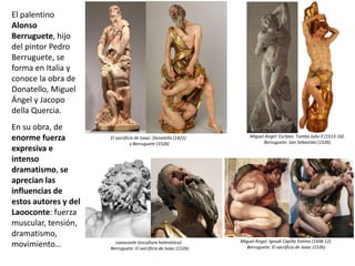 El palentino
Alonso
Berruguete, hijo
del pintor Pedro
Berruguete, se
forma en Italia y
conoce la obra de
Donatello, Miguel
Ángel y Jacopo
della Quercia.
En su obra, de
enorme fuerza
expresiva e
intenso
dramatismo, se
aprecian las
influencias de
estos autores y del
Laooconte: fuerza
muscular, tensión,
dramatismo,
movimiento…
El sacrificio de Isaac: Donatello (1421)
y Berruguete (1526)
Laooconte (escultura helenística).
Berruguete: El sacrificio de Isaac (1526)
Miguel Ángel: Ignudi Capilla Sixtina (1508-12).
Berruguete: El sacrificio de Isaac (1526)
Miguel Ángel: Esclavo. Tumba Julio II (1513-16).
Berruguete: San Sebastián (1526)
 