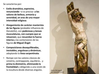 Se caracteriza por:
• Estilo dramático, expresivo,
renunciando –si es preciso- a los
valores de belleza, armonía y
serenidad, en aras de una mayor
intensidad religiosa.
• Alargamiento de carácter manierista
de las figuras (probable influencia de
Donatello), con poderosas y tensas
musculaturas, con cuerpos que se
retuercen, que recuerdan la fuerza
interna y las contorsiones de las
figuras de Miguel Ángel.
• Composiciones desequilibradas,
inestables, angulosas y dinámicas,
adoptando la línea serpentinata.
• Rompe con los valores clásicos de
simetría, contrapposto, equilibrio… y
prima la disimetría, eliminando la
frontalidad y obligando a una visión de
la escultura desde diversos ángulos. Alonso Berruguete:
San Sebastián (1526)
 