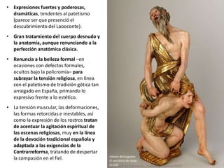 • Expresiones fuertes y poderosas,
dramáticas, tendentes al patetismo
(parece ser que presenció el
descubrimiento del Laooconte).
• Gran tratamiento del cuerpo desnudo y
la anatomía, aunque renunciando a la
perfección anatómica clásica.
• Renuncia a la belleza formal –en
ocasiones con defectos formales,
ocultos bajo la policromía– para
subrayar la tensión religiosa, en línea
con el patetismo de tradición gótica tan
arraigado en España, primando lo
expresivo frente a lo estético.
• La tensión muscular, las deformaciones,
las formas retorcidas e inestables, así
como la expresión de los rostros tratan
de acentuar la agitación espiritual de
las escenas religiosas, muy en la línea
de la devoción tradicional española y
adaptada a las exigencias de la
Contrarreforma, tratando de despertar
la compasión en el fiel. Alonso Berruguete:
El sacrificio de Isaac
(1526)
 