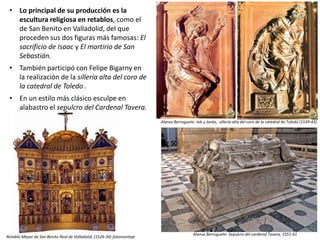• Lo principal de su producción es la
escultura religiosa en retablos, como el
de San Benito en Valladolid, del que
proceden sus dos figuras más famosas: El
sacrificio de Isaac y El martirio de San
Sebastián.
• También participó con Felipe Bigarny en
la realización de la sillería alta del coro de
la catedral de Toledo .
• En un estilo más clásico esculpe en
alabastro el sepulcro del Cardenal Tavera.
Alonso Berruguete: Job y Jonás, sillería alta del coro de la catedral de Toledo (1539-43)
Retablo Mayor de San Benito Real de Valladolid, (1526-34) fotomontaje
Alonso Berruguete: Sepulcro del cardenal Tavera, 1551-61
 