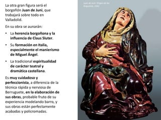La otra gran figura será el
borgoñón Juan de Juni, que
trabajará sobre todo en
Valladolid.
En su obra se aunarán:
• La herencia borgoñona y la
influencia de Claus Sluter.
• Su formación en Italia,
especialmente el manierismo
de Miguel Ángel.
• La tradicional espiritualidad
de carácter teatral y
dramática castellana.
Es muy cuidadoso y
perfeccionista, a diferencia de la
técnica rápida y nerviosa de
Berruguete, en la elaboración de
sus obras, probable fruto de su
experiencia modelando barro, y
sus obras están perfectamente
acabadas y policromadas.
Juan de Juni: Virgen de las
Angustias, 1561
 