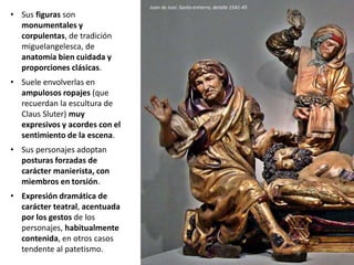 • Sus figuras son
monumentales y
corpulentas, de tradición
miguelangelesca, de
anatomía bien cuidada y
proporciones clásicas.
• Suele envolverlas en
ampulosos ropajes (que
recuerdan la escultura de
Claus Sluter) muy
expresivos y acordes con el
sentimiento de la escena.
• Sus personajes adoptan
posturas forzadas de
carácter manierista, con
miembros en torsión.
• Expresión dramática de
carácter teatral, acentuada
por los gestos de los
personajes, habitualmente
contenida, en otros casos
tendente al patetismo.
Juan de Juni: Santo entierro, detalle 1541-45
 