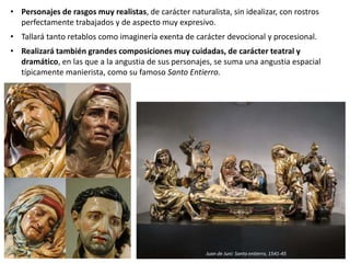 • Personajes de rasgos muy realistas, de carácter naturalista, sin idealizar, con rostros
perfectamente trabajados y de aspecto muy expresivo.
• Tallará tanto retablos como imaginería exenta de carácter devocional y procesional.
• Realizará también grandes composiciones muy cuidadas, de carácter teatral y
dramático, en las que a la angustia de sus personajes, se suma una angustia espacial
típicamente manierista, como su famoso Santo Entierro.
Juan de Juni: Santo entierro, 1541-45
 