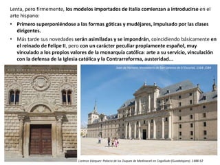 Lenta, pero firmemente, los modelos importados de Italia comienzan a introducirse en el
arte hispano:
• Primero superponiéndose a las formas góticas y mudéjares, impulsado por las clases
dirigentes.
• Más tarde sus novedades serán asimiladas y se impondrán, coincidiendo básicamente en
el reinado de Felipe II, pero con un carácter peculiar propiamente español, muy
vinculado a los propios valores de la monarquía católica: arte a su servicio, vinculación
con la defensa de la Iglesia católica y la Contrarreforma, austeridad...
Lorenzo Vázquez: Palacio de los Duques de Medinaceli en Cogolludo (Guadalajara). 1488-92
Juan de Herrera: Monasterio de San Lorenzo de El Escorial, 1564-1584
 