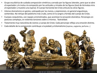• Grupo escultórico de cuidada composición simétrica y cerrada por las figuras laterales, pero que se abre
al espectador y le invita a la compasión por las actitudes y miradas de las figuras (José de Arimatea mira
al espectador y muestra una espina). El cuerpo horizontal de Cristo articula las otras figuras.
• Intenso dramatismo en gestos, subrayado por las manos, y expresiones, en general angustiosas,
contenidas. No rehúye del patetismo más crudo, como en la sangre y heridas del cuerpo de Cristo.
• Cuerpos corpulentos, con ropajes arremolinados, que acentúan la sensación dramática. Personajes en
posturas complejas, en violentas torsiones sobre sí mismos. Teatralidad.
• Tratamiento muy naturalista de rostros y cuerpo de Cristo. Cada personaje refleja una emoción distinta.
• Cada detalle de la composición contribuye a la piedad y al dramatismo (espinas, ungüento, perfume…)
Juan de Juni: Santo entierro, 1541-45
 
