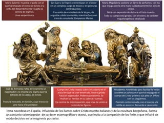 vamaranta/tema-11-arte-del-
renacimiento-espaol
Cuerpo de Cristo: reposa sobre un sudario en el
ataúd en que va a ser enterrado. Rostro girado
hacia el espectador. Poderosa anatomía. Se
resaltan las heridas en su cabeza y cuerpo.
Eje central de la composición, que sirve de unión al
resto de las figuras.
José de Arimatea: Mira directamente al
espectador y le enseña una espina que ha
extraído de la cabeza de Cristo.
Postura inestable, en torsión, cuyo tronco se
gira hacia el espectador.
María Salomé: muestra el paño con el
que ha limpiado el rostro de Cristo o la
cinta del descendimiento y sujeta la
corona de espinas.
Línea serpentinata.
San Juan y la Virgen se entrelazan en el dolor
en un complejo juego de brazos y en posturas
contrapuestas.
Expresión desconsolada de la Virgen, de
angustia y dolor contenido, mientras San Juan
trata de consolarla: Compassio Mariae.
María Magdalena sostiene un tarro de perfumes, con los
que enjuga con la otra mano cuidadosamente los pies de
Cristo.
Mira con expresión de dulzura a Cristo muerto.
Todo su cuerpo está girado, con el rostro, de carácter
miguelangelesco idealizado
Nicodemo: Arrodillado para facilitar la visión
sostiene un paño con el que ha enjuagado el
cuerpo de Cristo y tiene a sus pies un ánfora
con los ungüentos.
Posición contorsionada, con el cuerpo y la
rodilla en escorzo. Recuerda a Laooconte.
Tema novedoso en España, influencia de los llantos sobre Cristo muerto italianos y de la escultura borgoñona. Forma
un conjunto sobrecogedor de carácter escenográfico y teatral, que invita a la compasión de los fieles y que influirá de
modo decisivo en la imaginería posterior.
 