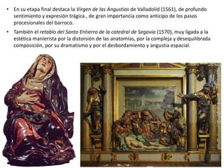 • En su etapa final destaca la Virgen de las Angustias de Valladolid (1561), de profundo
sentimiento y expresión trágica , de gran importancia como anticipo de los pasos
procesionales del barroco.
• También el retablo del Santo Entierro de la catedral de Segovia (1570), muy ligada a la
estética manierista por la distorsión de las anatomías, por la compleja y desequilibrada
composición, por su dramatismo y por el desbordamiento y angustia espacial.
 