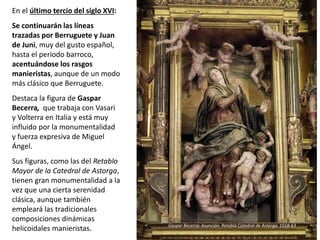 En el último tercio del siglo XVI:
Se continuarán las líneas
trazadas por Berruguete y Juan
de Juni, muy del gusto español,
hasta el periodo barroco,
acentuándose los rasgos
manieristas, aunque de un modo
más clásico que Berruguete.
Destaca la figura de Gaspar
Becerra, que trabaja con Vasari
y Volterra en Italia y está muy
influido por la monumentalidad
y fuerza expresiva de Miguel
Ángel.
Sus figuras, como las del Retablo
Mayor de la Catedral de Astorga,
tienen gran monumentalidad a la
vez que una cierta serenidad
clásica, aunque también
empleará las tradicionales
composiciones dinámicas
helicoidales manieristas. Gaspar Becerra: Asunción. Retablo Catedral de Astorga, 1558-63
 