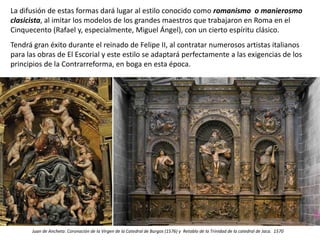 La difusión de estas formas dará lugar al estilo conocido como romanismo o manierosmo
clasicista, al imitar los modelos de los grandes maestros que trabajaron en Roma en el
Cinquecento (Rafael y, especialmente, Miguel Ángel), con un cierto espíritu clásico.
Tendrá gran éxito durante el reinado de Felipe II, al contratar numerosos artistas italianos
para las obras de El Escorial y este estilo se adaptará perfectamente a las exigencias de los
principios de la Contrarreforma, en boga en esta época.
Juan de Ancheta: Coronación de la Virgen de la Catedral de Burgos (1576) y Retablo de la Trinidad de la catedral de Jaca. 1570
 