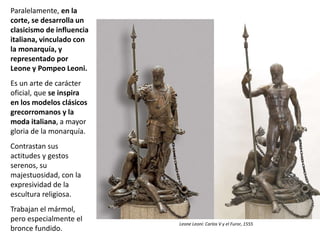 Paralelamente, en la
corte, se desarrolla un
clasicismo de influencia
italiana, vinculado con
la monarquía, y
representado por
Leone y Pompeo Leoni.
Es un arte de carácter
oficial, que se inspira
en los modelos clásicos
grecorromanos y la
moda italiana, a mayor
gloria de la monarquía.
Contrastan sus
actitudes y gestos
serenos, su
majestuosidad, con la
expresividad de la
escultura religiosa.
Trabajan el mármol,
pero especialmente el
bronce fundido.
Leone Leoni: Carlos V y el Furor, 1555
 