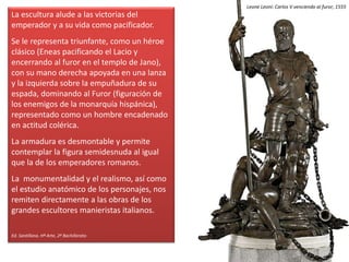 La escultura alude a las victorias del
emperador y a su vida como pacificador.
Se le representa triunfante, como un héroe
clásico (Eneas pacificando el Lacio y
encerrando al furor en el templo de Jano),
con su mano derecha apoyada en una lanza
y la izquierda sobre la empuñadura de su
espada, dominando al Furor (figuración de
los enemigos de la monarquía hispánica),
representado como un hombre encadenado
en actitud colérica.
La armadura es desmontable y permite
contemplar la figura semidesnuda al igual
que la de los emperadores romanos.
La monumentalidad y el realismo, así como
el estudio anatómico de los personajes, nos
remiten directamente a las obras de los
grandes escultores manieristas italianos.
Ed. Santillana. Hª Arte, 2º Bachillerato
Leone Leoni: Carlos V venciendo al furor, 1555
 