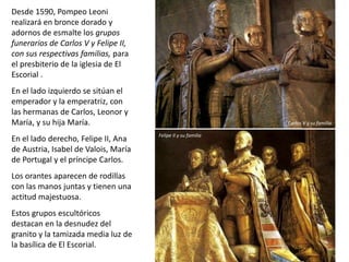 Desde 1590, Pompeo Leoni
realizará en bronce dorado y
adornos de esmalte los grupos
funerarios de Carlos V y Felipe II,
con sus respectivas familias, para
el presbiterio de la iglesia de El
Escorial .
En el lado izquierdo se sitúan el
emperador y la emperatriz, con
las hermanas de Carlos, Leonor y
María, y su hija María.
En el lado derecho, Felipe II, Ana
de Austria, Isabel de Valois, María
de Portugal y el príncipe Carlos.
Los orantes aparecen de rodillas
con las manos juntas y tienen una
actitud majestuosa.
Estos grupos escultóricos
destacan en la desnudez del
granito y la tamizada media luz de
la basílica de El Escorial.
Carlos V y su familia
Felipe II y su familia
 