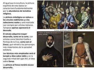 Al igual que la escultura, la pintura
española de esta época se
caracterizará fundamentalmente
por la abundancia de temática
religiosa.
La pintura mitológica se reduce a
los círculos nobiliarios y a las
colecciones reales y será realizada
casi siempre por artistas italianos.
Tampoco apenas aparecerá el
desnudo.
El retrato adquirirá mayor
desarrollo, tanto en la corte, con
artistas como Sánchez Coello o
Pantoja de la Cruz, como con el
Greco, que retrató a los personajes
más importantes de la sociedad
toledana.
Las técnicas más empleadas será el
temple y óleo sobre tabla y en la
segunda mitad del siglo XVI, el óleo
sobre lienzo.
La pintura al fresco tendrá escaso
desarrollo.
El Greco: Pentecostés, detalle, 1597-600
El Greco: El caballero de la mano en el
pecho, 1578-80
Alonso Sánchez Coello: El príncipe Don
Carlos, 1557-59
 