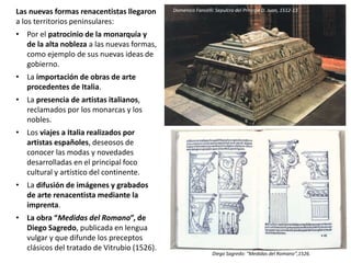 Las nuevas formas renacentistas llegaron
a los territorios peninsulares:
• Por el patrocinio de la monarquía y
de la alta nobleza a las nuevas formas,
como ejemplo de sus nuevas ideas de
gobierno.
• La importación de obras de arte
procedentes de Italia.
• La presencia de artistas italianos,
reclamados por los monarcas y los
nobles.
• Los viajes a Italia realizados por
artistas españoles, deseosos de
conocer las modas y novedades
desarrolladas en el principal foco
cultural y artístico del continente.
• La difusión de imágenes y grabados
de arte renacentista mediante la
imprenta.
• La obra “Medidas del Romano”, de
Diego Sagredo, publicada en lengua
vulgar y que difunde los preceptos
clásicos del tratado de Vitrubio (1526).
Diego Sagredo: “Medidas del Romano”,1526.
Domenico Fancelli: Sepulcro del Príncipe D. Juan, 1512-13
 