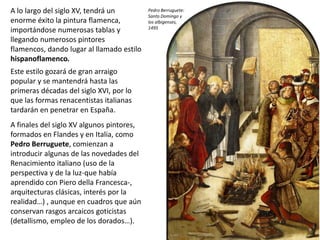 A lo largo del siglo XV, tendrá un
enorme éxito la pintura flamenca,
importándose numerosas tablas y
llegando numerosos pintores
flamencos, dando lugar al llamado estilo
hispanoflamenco.
Este estilo gozará de gran arraigo
popular y se mantendrá hasta las
primeras décadas del siglo XVI, por lo
que las formas renacentistas italianas
tardarán en penetrar en España.
A finales del siglo XV algunos pintores,
formados en Flandes y en Italia, como
Pedro Berruguete, comienzan a
introducir algunas de las novedades del
Renacimiento italiano (uso de la
perspectiva y de la luz-que había
aprendido con Piero della Francesca-,
arquitecturas clásicas, interés por la
realidad…) , aunque en cuadros que aún
conservan rasgos arcaicos goticistas
(detallismo, empleo de los dorados…).
Pedro Berruguete:
Santo Domingo y
los albigenses,
1495
 