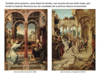 También otros pintores, como Alejo Fernández, son muestra de ese estilo mixto, que
funde la tradición flamenca con las novedades de la pintura italiana renacentista.
Alejo Fernández: Anunciación (1508) Alejo Fernández: La Flagelación (1500-05)
 