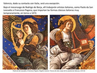 Valencia, dado su contacto con Italia, será una excepción.
Bajo el mecenazgo de Rodrigo de Borja, allí trabajarán artistas italianos, como Paolo da San
Leocadio o Francesco Pagano, que importan las formas clásicas italianas muy
tempranamente, en torno a 1472.
Paolo da San Leocadio o Francesco Pagano: Ángeles músicos. Frescos del altar mayor de la catedral de Valencia, 1472-81
 